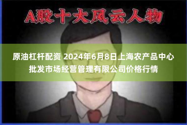 原油杠杆配资 2024年6月8日上海农产品中心批发市场经营管理有限公司价格行情