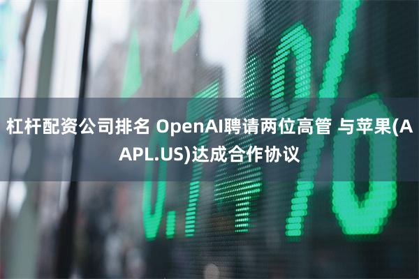 杠杆配资公司排名 OpenAI聘请两位高管 与苹果(AAPL.US)达成合作协议