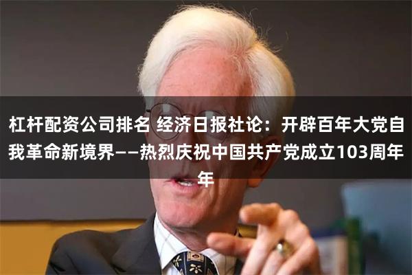 杠杆配资公司排名 经济日报社论：开辟百年大党自我革命新境界——热烈庆祝中国共产党成立103周年