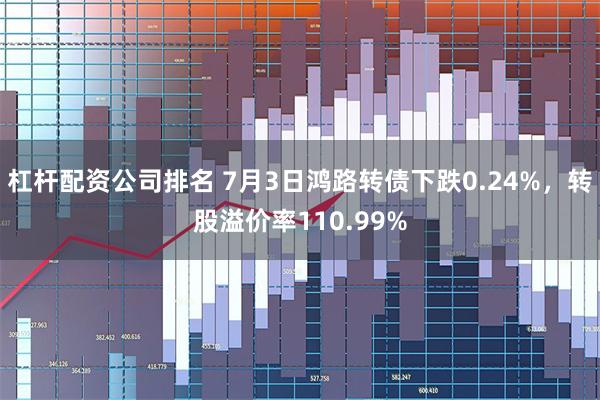 杠杆配资公司排名 7月3日鸿路转债下跌0.24%，转股溢价率110.99%