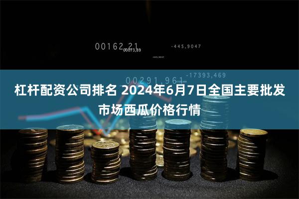 杠杆配资公司排名 2024年6月7日全国主要批发市场西瓜价格行情