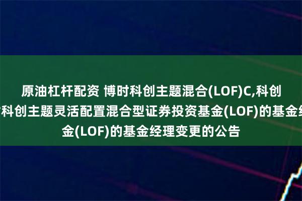 原油杠杆配资 博时科创主题混合(LOF)C,科创投资: 关于博时科创主题灵活配置混合型证券投资基金(LOF)的基金经理变更的公告