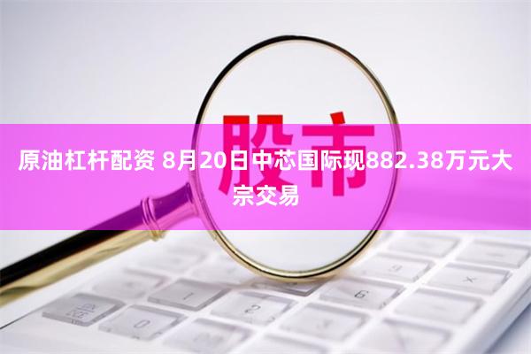 原油杠杆配资 8月20日中芯国际现882.38万元大宗交易