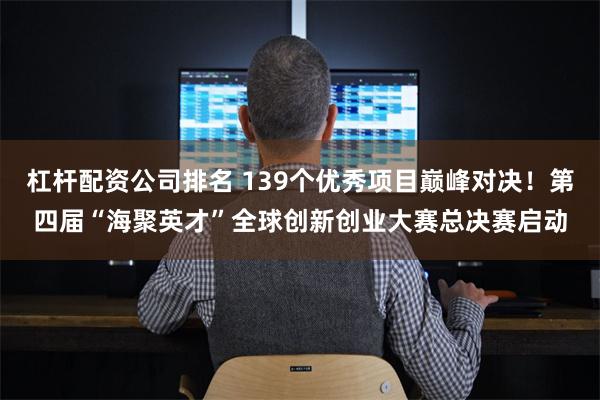 杠杆配资公司排名 139个优秀项目巅峰对决！第四届“海聚英才”全球创新创业大赛总决赛启动