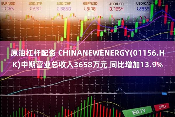 原油杠杆配资 CHINANEWENERGY(01156.HK)中期营业总收入3658万元 同比增加13.9%