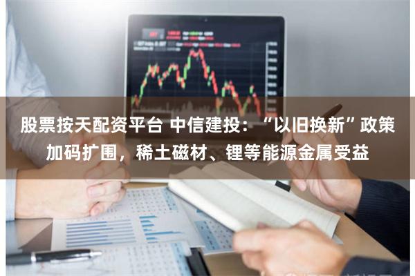 股票按天配资平台 中信建投：“以旧换新”政策加码扩围，稀土磁材、锂等能源金属受益