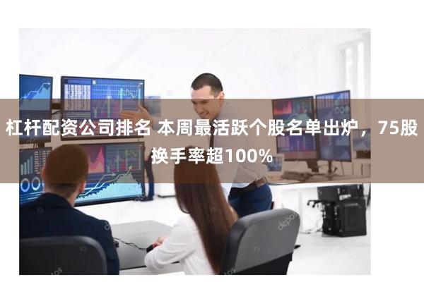 杠杆配资公司排名 本周最活跃个股名单出炉，75股换手率超100%