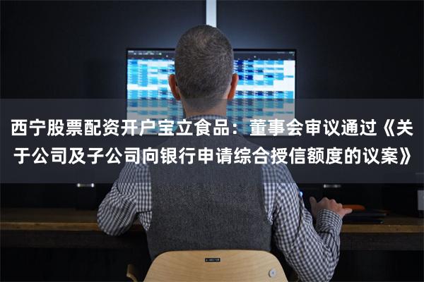 西宁股票配资开户宝立食品：董事会审议通过《关于公司及子公司向银行申请综合授信额度的议案》