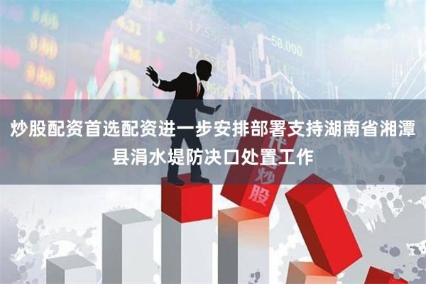 炒股配资首选配资进一步安排部署支持湖南省湘潭县涓水堤防决口处置工作