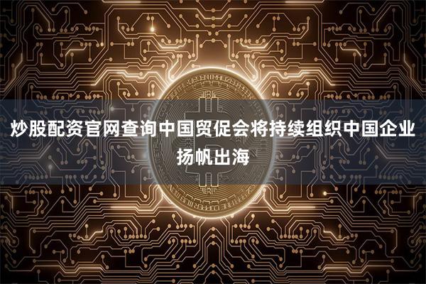 炒股配资官网查询中国贸促会将持续组织中国企业扬帆出海