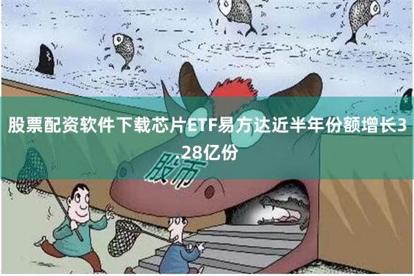 股票配资软件下载芯片ETF易方达近半年份额增长3.28亿份