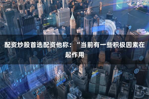 配资炒股首选配资他称：“当前有一些积极因素在起作用