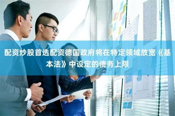 配资炒股首选配资德国政府将在特定领域放宽《基本法》中设定的债务上限