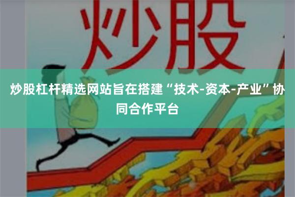 炒股杠杆精选网站旨在搭建“技术-资本-产业”协同合作平台